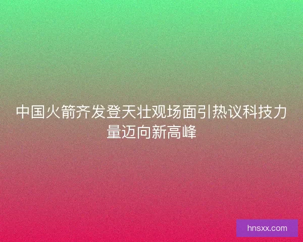 中国火箭齐发登天壮观场面引热议科技力量迈向新高峰 中国火箭齐发登天壮观场面引热议科技力量迈向新高峰