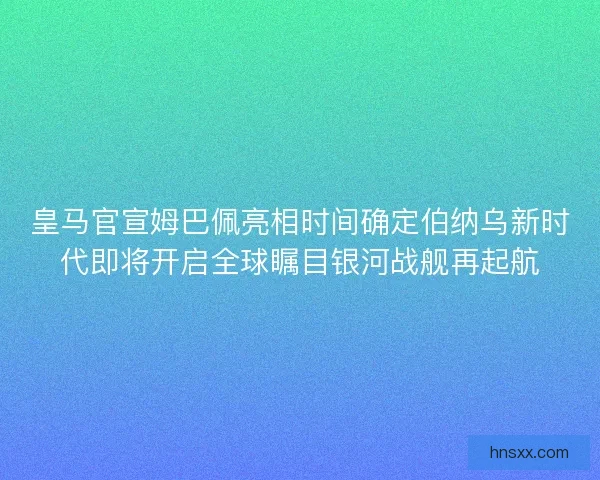 皇马官宣姆巴佩亮相时间确定伯纳乌新时代即将开启全球瞩目银河战舰再起航