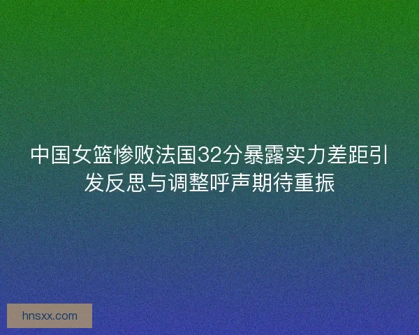 中国女篮惨败法国32分暴露实力差距引发反思与调整呼声期待重振
