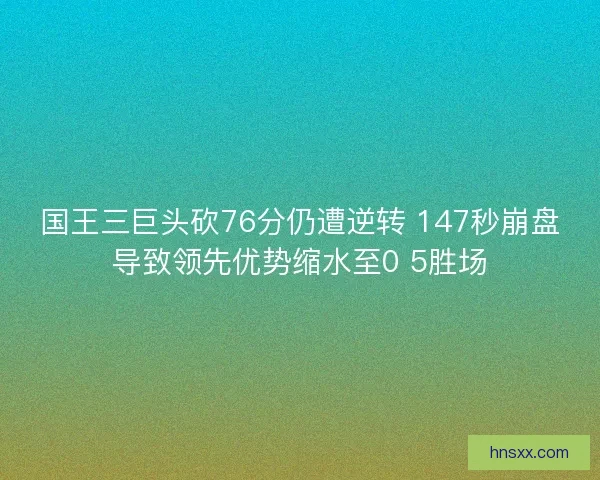 国王三巨头砍76分仍遭逆转 147秒崩盘导致领先优势缩水至0 5胜场