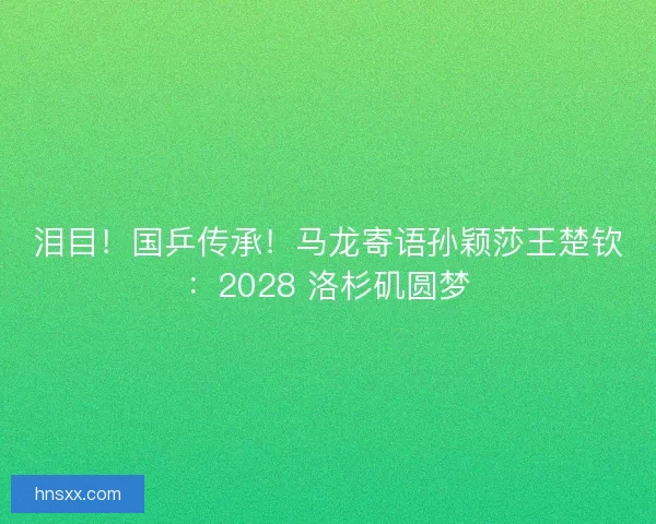 泪目！国乒传承！马龙寄语孙颖莎王楚钦：2028 洛杉矶圆梦