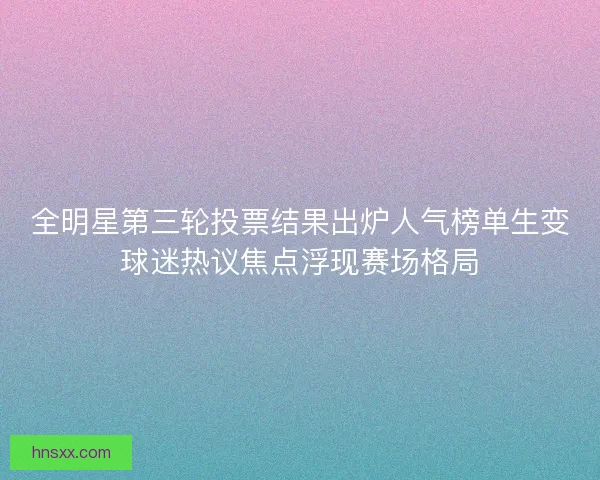 全明星第三轮投票结果出炉人气榜单生变球迷热议焦点浮现赛场格局