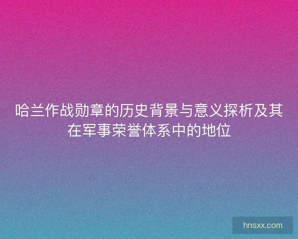 哈兰作战勋章的历史背景与意义探析及其在军事荣誉体系中的地位