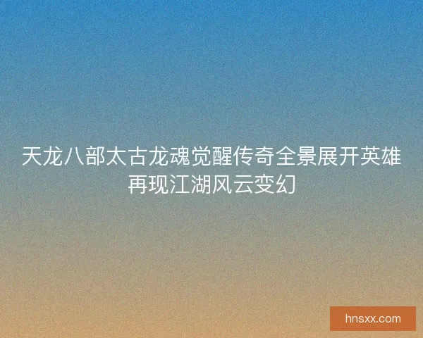 天龙八部太古龙魂觉醒传奇全景展开英雄再现江湖风云变幻