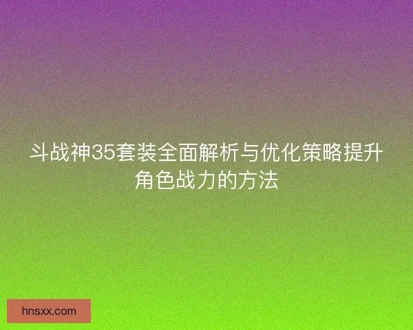 斗战神35套装全面解析与优化策略提升角色战力的方法