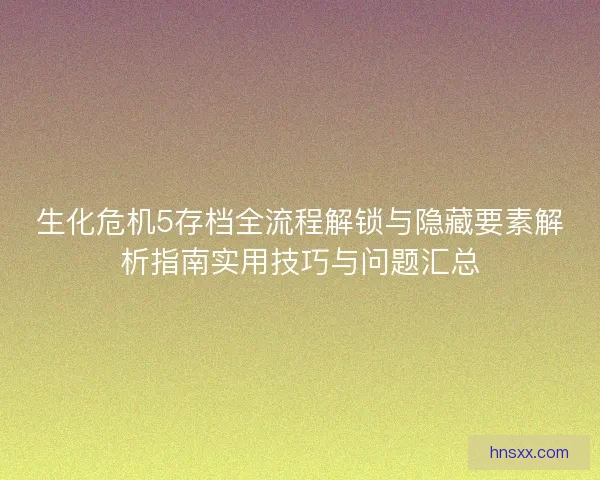 生化危机5存档全流程解锁与隐藏要素解析指南实用技巧与问题汇总