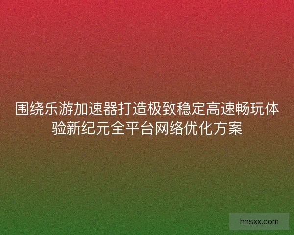 围绕乐游加速器打造极致稳定高速畅玩体验新纪元全平台网络优化方案