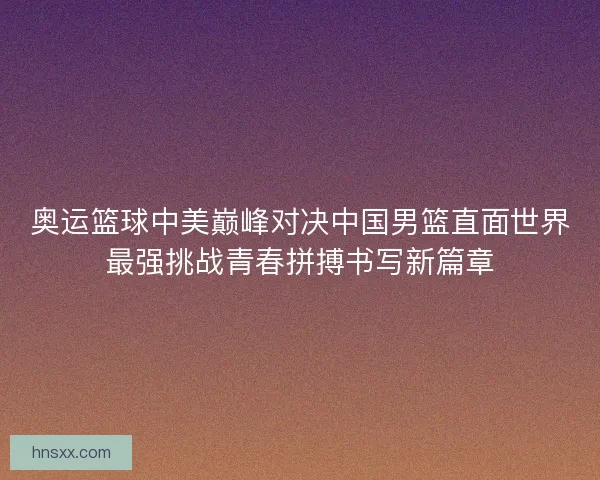 奥运篮球中美巅峰对决中国男篮直面世界最强挑战青春拼搏书写新篇章