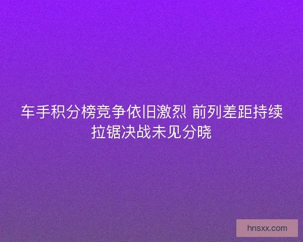 车手积分榜竞争依旧激烈 前列差距持续拉锯决战未见分晓
