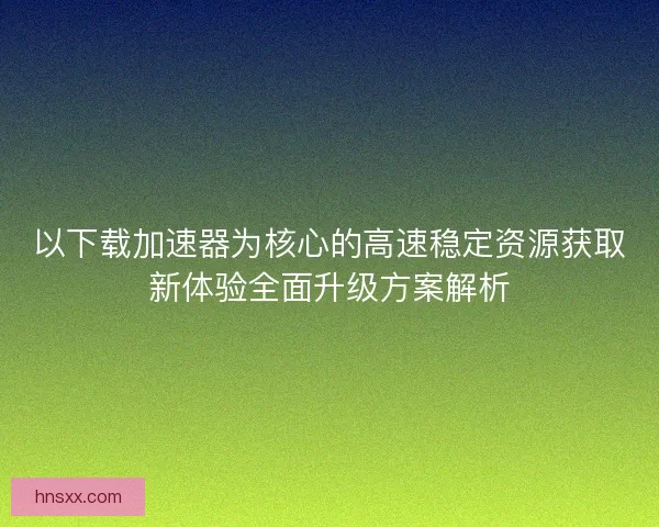 以下载加速器为核心的高速稳定资源获取新体验全面升级方案解析