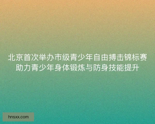 北京首次举办市级青少年自由搏击锦标赛助力青少年身体锻炼与防身技能提升