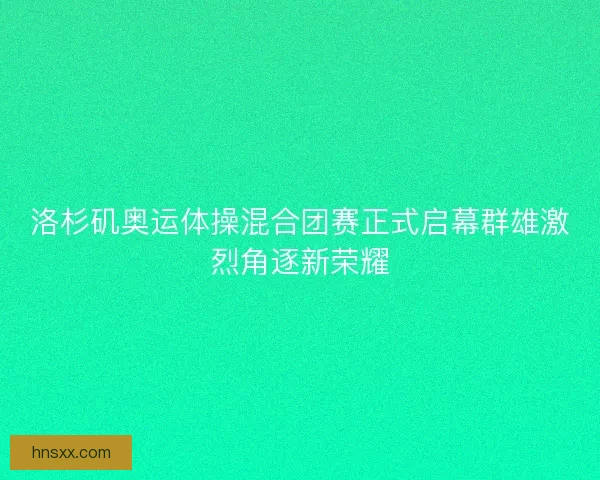洛杉矶奥运体操混合团赛正式启幕群雄激烈角逐新荣耀