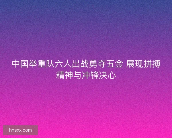 中国举重队六人出战勇夺五金 展现拼搏精神与冲锋决心