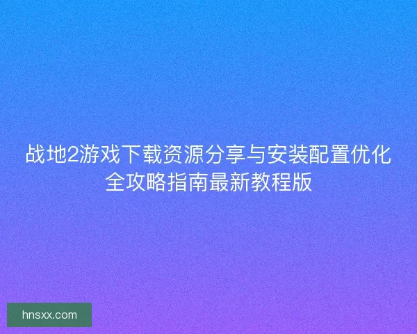 战地2游戏下载资源分享与安装配置优化全攻略指南最新教程版
