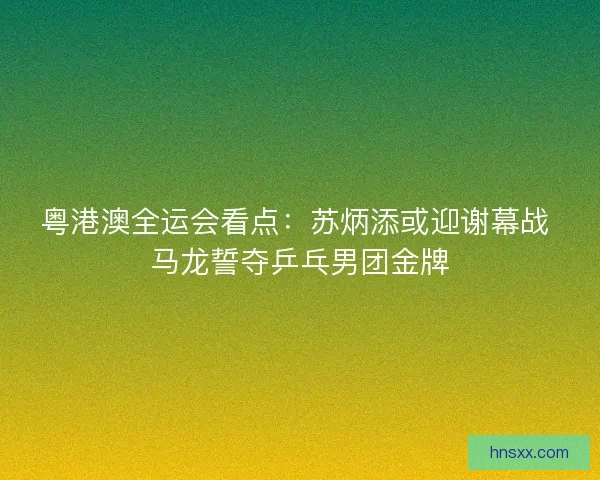 粤港澳全运会看点：苏炳添或迎谢幕战 马龙誓夺乒乓男团金牌