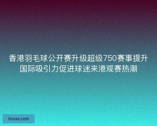 香港羽毛球公开赛升级超级750赛事提升国际吸引力促进球迷来港观赛热潮