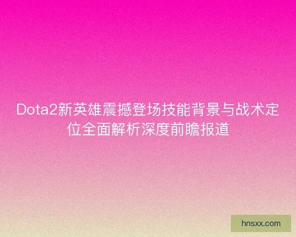 Dota2新英雄震撼登场技能背景与战术定位全面解析深度前瞻报道