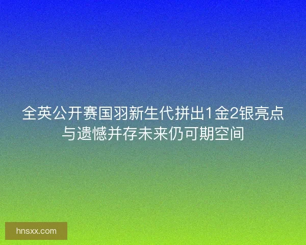 全英公开赛国羽新生代拼出1金2银亮点与遗憾并存未来仍可期空间