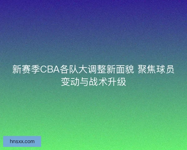 新赛季CBA各队大调整新面貌 聚焦球员变动与战术升级