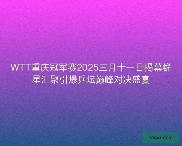 WTT重庆冠军赛2025三月十一日揭幕群星汇聚引爆乒坛巅峰对决盛宴