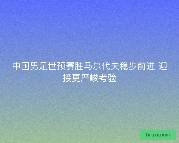 中国男足世预赛胜马尔代夫稳步前进 迎接更严峻考验