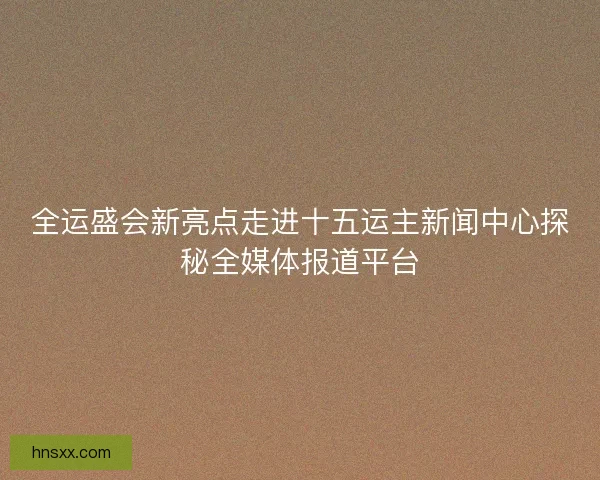 全运盛会新亮点走进十五运主新闻中心探秘全媒体报道平台