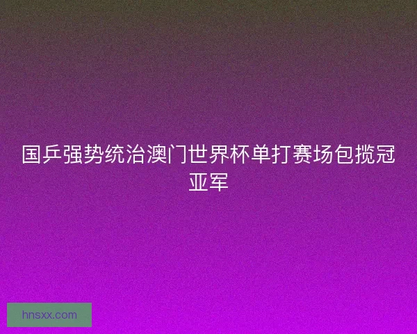 国乒强势统治澳门世界杯单打赛场包揽冠亚军