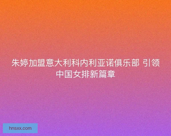 朱婷加盟意大利科内利亚诺俱乐部 引领中国女排新篇章