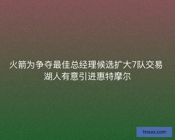 火箭为争夺最佳总经理候选扩大7队交易 湖人有意引进惠特摩尔