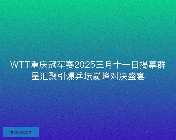 WTT重庆冠军赛2025三月十一日揭幕群星汇聚引爆乒坛巅峰对决盛宴