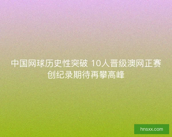 中国网球历史性突破 10人晋级澳网正赛创纪录期待再攀高峰