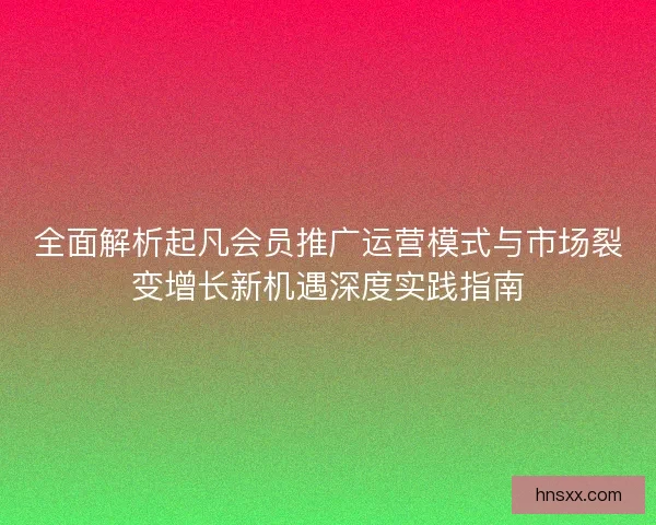 全面解析起凡会员推广运营模式与市场裂变增长新机遇深度实践指南