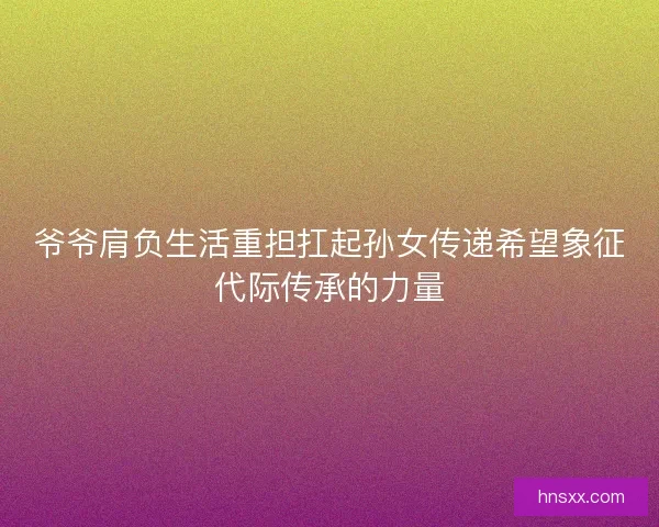 爷爷肩负生活重担扛起孙女传递希望象征代际传承的力量 爷爷肩负生活重担扛起孙女传递希望象征代际传承的力量