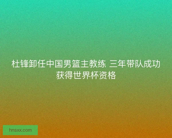 杜锋卸任中国男篮主教练 三年带队成功获得世界杯资格 杜锋卸任中国男篮主教练 三年带队成功获得世界杯资格