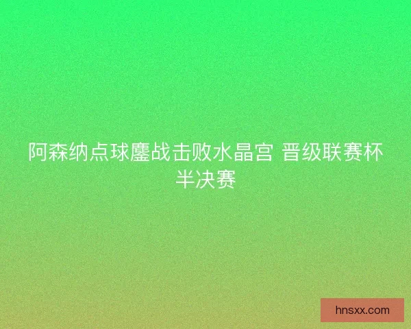 阿森纳点球鏖战击败水晶宫 晋级联赛杯半决赛 阿森纳点球鏖战击败水晶宫 晋级联赛杯半决赛