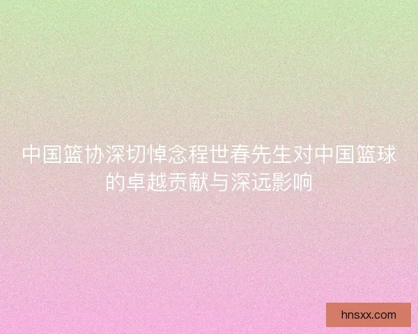 中国篮协深切悼念程世春先生对中国篮球的卓越贡献与深远影响 中国篮协深切悼念程世春先生对中国篮球的卓越贡献与深远影响