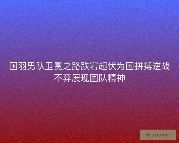 国羽男队卫冕之路跌宕起伏为国拼搏逆战不弃展现团队精神 国羽男队卫冕之路跌宕起伏为国拼搏逆战不弃展现团队精神