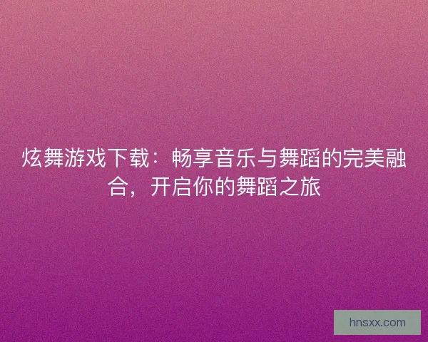 炫舞游戏下载：畅享音乐与舞蹈的完美融合，开启你的舞蹈之旅