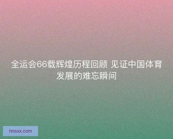 全运会66载辉煌历程回顾 见证中国体育发展的难忘瞬间
