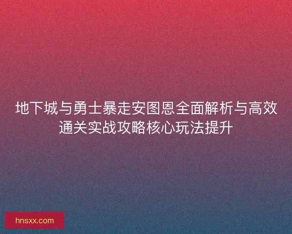地下城与勇士暴走安图恩全面解析与高效通关实战攻略核心玩法提升