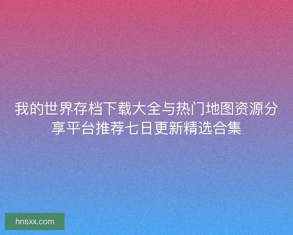 我的世界存档下载大全与热门地图资源分享平台推荐七日更新精选合集