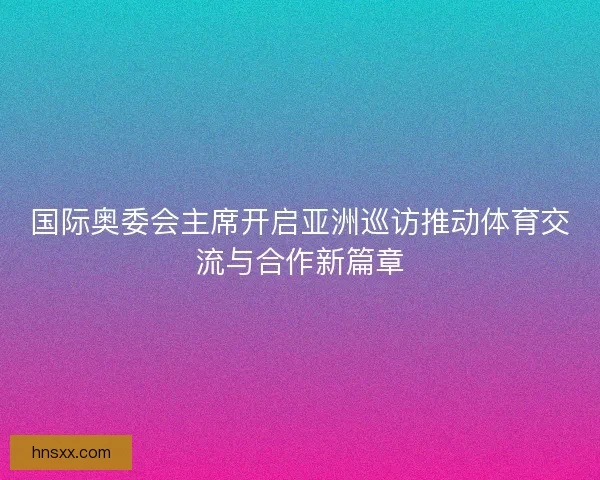 国际奥委会主席开启亚洲巡访推动体育交流与合作新篇章