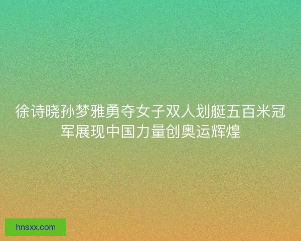 徐诗晓孙梦雅勇夺女子双人划艇五百米冠军展现中国力量创奥运辉煌